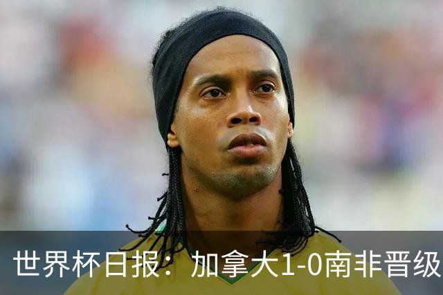 世界杯日报：加拿大1-0南非晋级创历史 韩国主帅洪明甫下课