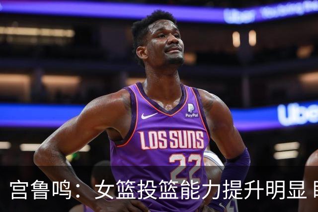 宫鲁鸣：女篮投篮能力提升明显 盼海外球员尽早归队
